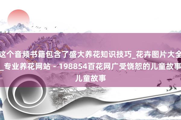 这个音频书籍包含了盛大养花知识技巧_花卉图片大全_专业养花网站 - 198854百花网广受饶恕的儿童故事