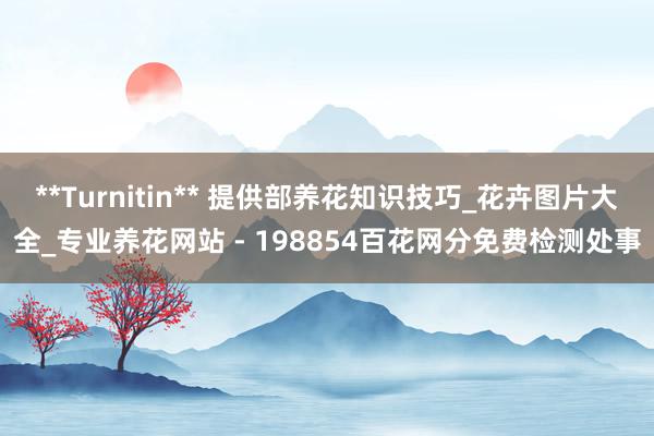 **Turnitin** 提供部养花知识技巧_花卉图片大全_专业养花网站 - 198854百花网分免费检测处事